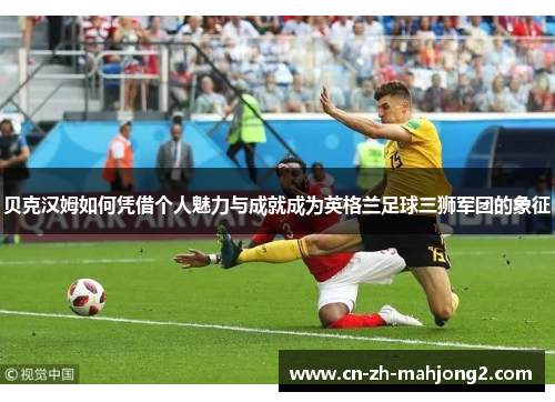 贝克汉姆如何凭借个人魅力与成就成为英格兰足球三狮军团的象征