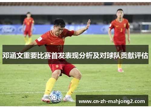 邓涵文重要比赛首发表现分析及对球队贡献评估 邓涵文重要比赛首发表现分析及对球队贡献评估