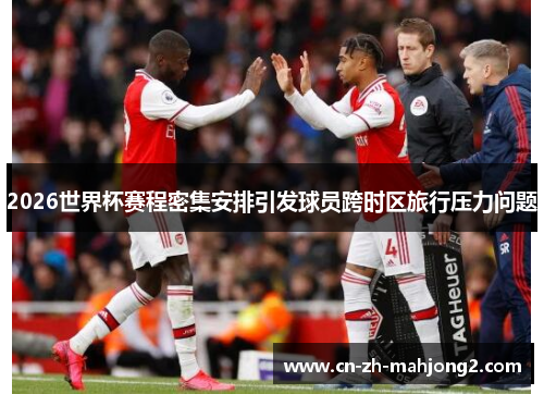 2026世界杯赛程密集安排引发球员跨时区旅行压力问题