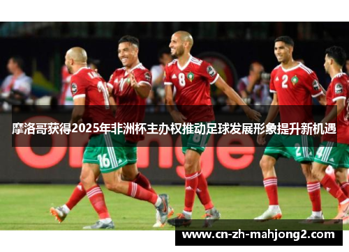 摩洛哥获得2025年非洲杯主办权推动足球发展形象提升新机遇 摩洛哥获得2025年非洲杯主办权推动足球发展形象提升新机遇