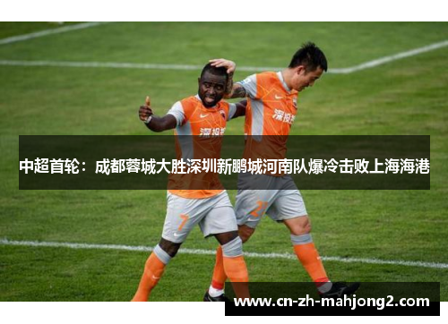 中超首轮:成都蓉城大胜深圳新鹏城河南队爆冷击败上海海港 中超首轮:成都蓉城大胜深圳新鹏城河南队爆冷击败上海海港