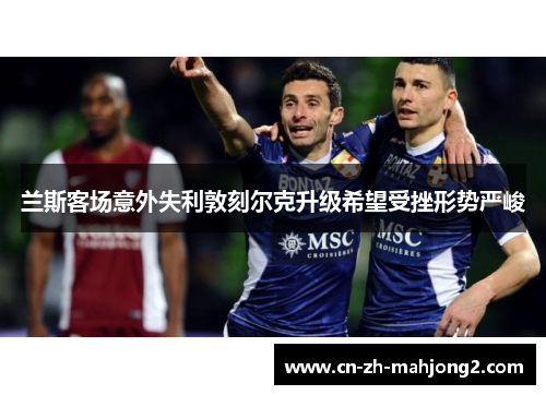 兰斯客场意外失利敦刻尔克升级希望受挫形势严峻 兰斯客场意外失利敦刻尔克升级希望受挫形势严峻