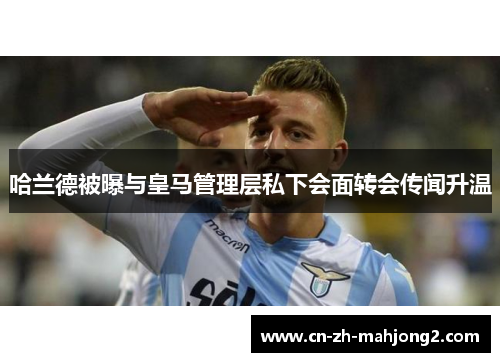 哈兰德被曝与皇马管理层私下会面转会传闻升温 哈兰德被曝与皇马管理层私下会面转会传闻升温