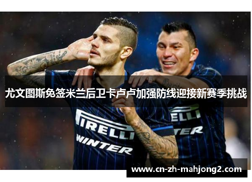 尤文图斯免签米兰后卫卡卢卢加强防线迎接新赛季挑战